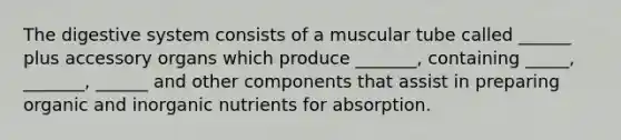 The digestive system consists of a muscular tube called ______ plus accessory organs which produce _______, containing _____, _______, ______ and other components that assist in preparing organic and inorganic nutrients for absorption.