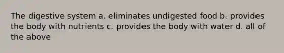The digestive system a. eliminates undigested food b. provides the body with nutrients c. provides the body with water d. all of the above