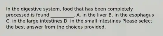 In the digestive system, food that has been completely processed is found __________. A. in the liver B. in the esophagus C. in the large intestines D. in the small intestines Please select the best answer from the choices provided.