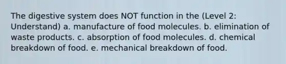 The <a href='https://www.questionai.com/knowledge/kGBaSwvuKN-digestive-system' class='anchor-knowledge'>digestive system</a> does NOT function in the (Level 2: Understand) a. manufacture of food molecules. b. elimination of waste products. c. absorption of food molecules. d. chemical breakdown of food. e. mechanical breakdown of food.