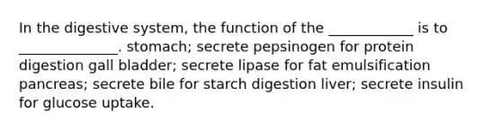 In the digestive system, the function of the ____________ is to ______________. stomach; secrete pepsinogen for protein digestion gall bladder; secrete lipase for fat emulsification pancreas; secrete bile for starch digestion liver; secrete insulin for glucose uptake.