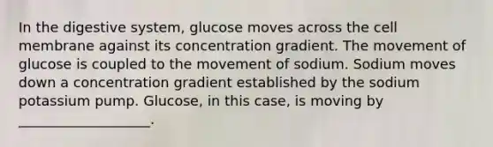 In the digestive system, glucose moves across the cell membrane against its concentration gradient. The movement of glucose is coupled to the movement of sodium. Sodium moves down a concentration gradient established by the sodium potassium pump. Glucose, in this case, is moving by ___________________.