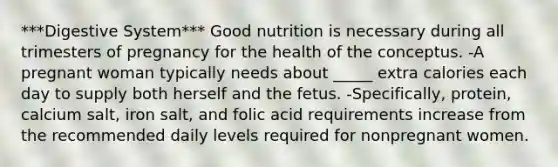 ***Digestive System*** Good nutrition is necessary during all trimesters of pregnancy for the health of the conceptus. -A pregnant woman typically needs about _____ extra calories each day to supply both herself and the fetus. -Specifically, protein, calcium salt, iron salt, and folic acid requirements increase from the recommended daily levels required for nonpregnant women.