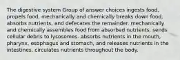 The digestive system Group of answer choices ingests food, propels food, mechanically and chemically breaks down food, absorbs nutrients, and defecates the remainder. mechanically and chemically assembles food from absorbed nutrients. sends cellular debris to lysosomes. absorbs nutrients in the mouth, pharynx, esophagus and stomach, and releases nutrients in the intestines. circulates nutrients throughout the body.