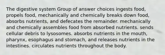 The digestive system Group of answer choices ingests food, propels food, mechanically and chemically breaks down food, absorbs nutrients, and defecates the remainder. mechanically and chemically assembles food from absorbed nutrients. sends cellular debris to lysosomes. absorbs nutrients in <a href='https://www.questionai.com/knowledge/krBoWYDU6j-the-mouth' class='anchor-knowledge'>the mouth</a>, pharynx, esophagus and stomach, and releases nutrients in the intestines. circulates nutrients throughout the body.