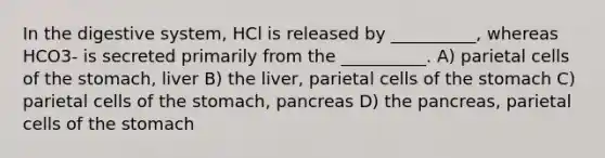 In the digestive system, HCl is released by __________, whereas HCO3- is secreted primarily from the __________. A) parietal cells of the stomach, liver B) the liver, parietal cells of the stomach C) parietal cells of the stomach, pancreas D) the pancreas, parietal cells of the stomach