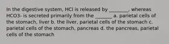 In the digestive system, HCl is released by ________, whereas HCO3- is secreted primarily from the _______ a. parietal cells of <a href='https://www.questionai.com/knowledge/kLccSGjkt8-the-stomach' class='anchor-knowledge'>the stomach</a>, liver b. the liver, parietal cells of the stomach c. parietal cells of the stomach, pancreas d. the pancreas, parietal cells of the stomach