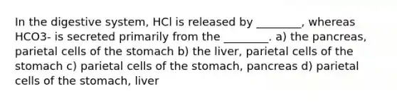 In the digestive system, HCl is released by ________, whereas HCO3- is secreted primarily from the ________. a) the pancreas, parietal cells of the stomach b) the liver, parietal cells of the stomach c) parietal cells of the stomach, pancreas d) parietal cells of the stomach, liver