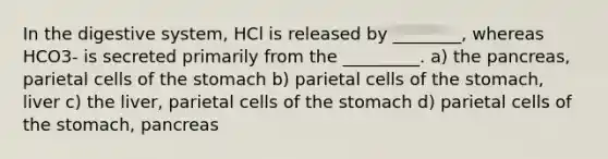 In the digestive system, HCl is released by ________, whereas HCO3- is secreted primarily from the _________. a) the pancreas, parietal cells of the stomach b) parietal cells of the stomach, liver c) the liver, parietal cells of the stomach d) parietal cells of the stomach, pancreas