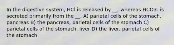 In the digestive system, HCl is released by __, whereas HCO3- is secreted primarily from the __. A) parietal cells of the stomach, pancreas B) the pancreas, parietal cells of the stomach C) parietal cells of the stomach, liver D) the liver, parietal cells of the stomach