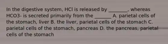 In the digestive system, HCl is released by ________, whereas HCO3- is secreted primarily from the _______ A. parietal cells of the stomach, liver B. the liver, parietal cells of the stomach C. parietal cells of the stomach, pancreas D. the pancreas, parietal cells of the stomach