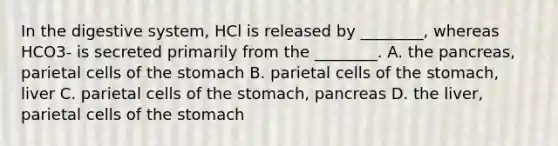 In the digestive system, HCl is released by ________, whereas HCO3- is secreted primarily from the ________. A. the pancreas, parietal cells of the stomach B. parietal cells of the stomach, liver C. parietal cells of the stomach, pancreas D. the liver, parietal cells of the stomach