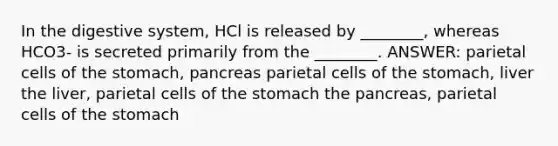 In the digestive system, HCl is released by ________, whereas HCO3- is secreted primarily from the ________. ANSWER: parietal cells of the stomach, pancreas parietal cells of the stomach, liver the liver, parietal cells of the stomach the pancreas, parietal cells of the stomach