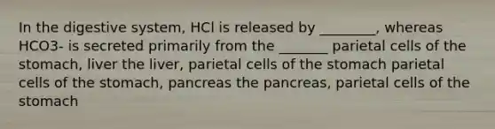 In the digestive system, HCl is released by ________, whereas HCO3- is secreted primarily from the _______ parietal cells of <a href='https://www.questionai.com/knowledge/kLccSGjkt8-the-stomach' class='anchor-knowledge'>the stomach</a>, liver the liver, parietal cells of the stomach parietal cells of the stomach, pancreas <a href='https://www.questionai.com/knowledge/kITHRba4Cd-the-pancreas' class='anchor-knowledge'>the pancreas</a>, parietal cells of the stomach