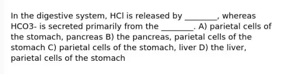 In the digestive system, HCl is released by ________, whereas HCO3- is secreted primarily from the ________. A) parietal cells of the stomach, pancreas B) the pancreas, parietal cells of the stomach C) parietal cells of the stomach, liver D) the liver, parietal cells of the stomach