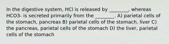 In the digestive system, HCl is released by ________, whereas HCO3- is secreted primarily from the ________. A) parietal cells of the stomach, pancreas B) parietal cells of the stomach, liver C) the pancreas, parietal cells of the stomach D) the liver, parietal cells of the stomach