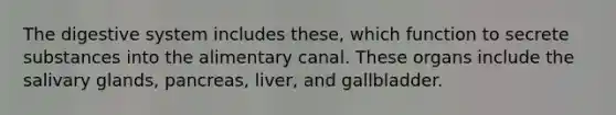 The digestive system includes these, which function to secrete substances into the alimentary canal. These organs include the salivary glands, pancreas, liver, and gallbladder.