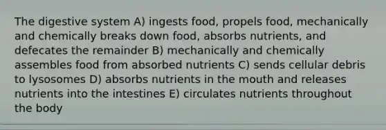 The digestive system A) ingests food, propels food, mechanically and chemically breaks down food, absorbs nutrients, and defecates the remainder B) mechanically and chemically assembles food from absorbed nutrients C) sends cellular debris to lysosomes D) absorbs nutrients in the mouth and releases nutrients into the intestines E) circulates nutrients throughout the body