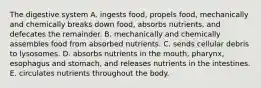 The digestive system A. ingests food, propels food, mechanically and chemically breaks down food, absorbs nutrients, and defecates the remainder. B. mechanically and chemically assembles food from absorbed nutrients. C. sends cellular debris to lysosomes. D. absorbs nutrients in the mouth, pharynx, esophagus and stomach, and releases nutrients in the intestines. E. circulates nutrients throughout the body.