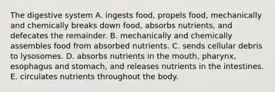 The digestive system A. ingests food, propels food, mechanically and chemically breaks down food, absorbs nutrients, and defecates the remainder. B. mechanically and chemically assembles food from absorbed nutrients. C. sends cellular debris to lysosomes. D. absorbs nutrients in <a href='https://www.questionai.com/knowledge/krBoWYDU6j-the-mouth' class='anchor-knowledge'>the mouth</a>, pharynx, esophagus and stomach, and releases nutrients in the intestines. E. circulates nutrients throughout the body.