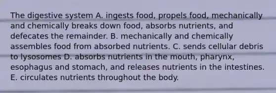 The digestive system A. ingests food, propels food, mechanically and chemically breaks down food, absorbs nutrients, and defecates the remainder. B. mechanically and chemically assembles food from absorbed nutrients. C. sends cellular debris to lysosomes D. absorbs nutrients in the mouth, pharynx, esophagus and stomach, and releases nutrients in the intestines. E. circulates nutrients throughout the body.