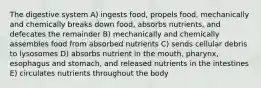 The digestive system A) ingests food, propels food, mechanically and chemically breaks down food, absorbs nutrients, and defecates the remainder B) mechanically and chemically assembles food from absorbed nutrients C) sends cellular debris to lysosomes D) absorbs nutrient in the mouth, pharynx, esophagus and stomach, and released nutrients in the intestines E) circulates nutrients throughout the body