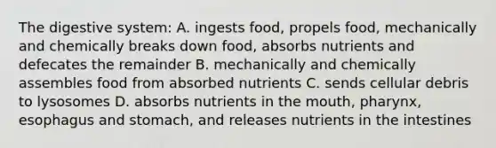 The digestive system: A. ingests food, propels food, mechanically and chemically breaks down food, absorbs nutrients and defecates the remainder B. mechanically and chemically assembles food from absorbed nutrients C. sends cellular debris to lysosomes D. absorbs nutrients in <a href='https://www.questionai.com/knowledge/krBoWYDU6j-the-mouth' class='anchor-knowledge'>the mouth</a>, pharynx, esophagus and stomach, and releases nutrients in the intestines