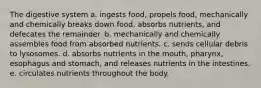 The digestive system a. ingests food, propels food, mechanically and chemically breaks down food, absorbs nutrients, and defecates the remainder. b. mechanically and chemically assembles food from absorbed nutrients. c. sends cellular debris to lysosomes. d. absorbs nutrients in the mouth, pharynx, esophagus and stomach, and releases nutrients in the intestines. e. circulates nutrients throughout the body.