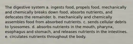 The digestive system a. ingests food, propels food, mechanically and chemically breaks down food, absorbs nutrients, and defecates the remainder. b. mechanically and chemically assembles food from absorbed nutrients. c. sends cellular debris to lysosomes. d. absorbs nutrients in the mouth, pharynx, esophagus and stomach, and releases nutrients in the intestines. e. circulates nutrients throughout the body.