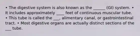 • The digestive system is also known as the ______ (GI) system. • It includes approximately ____ feet of continuous muscular tube. • This tube is called the ___, alimentary canal, or gastrointestinal tract. • Most digestive organs are actually distinct sections of the ___ tube.