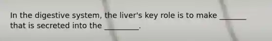 In the digestive system, the liver's key role is to make _______ that is secreted into the _________.