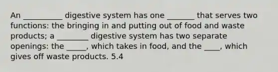 An __________ digestive system has one _______ that serves two functions: the bringing in and putting out of food and waste products; a ________ digestive system has two separate openings: the _____, which takes in food, and the ____, which gives off waste products. 5.4