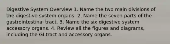 Digestive System Overview 1. Name the two main divisions of the digestive system organs. 2. Name the seven parts of the gastrointestinal tract. 3. Name the six digestive system accessory organs. 4. Review all the figures and diagrams, including the GI tract and accessory organs.