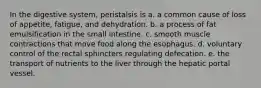 In the digestive system, peristalsis is a. a common cause of loss of appetite, fatigue, and dehydration. b. a process of fat emulsification in the small intestine. c. smooth muscle contractions that move food along the esophagus. d. voluntary control of the rectal sphincters regulating defecation. e. the transport of nutrients to the liver through the hepatic portal vessel.