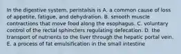 In the digestive system, peristalsis is A. a common cause of loss of appetite, fatigue, and dehydration. B. smooth muscle contractions that move food along the esophagus. C. voluntary control of the rectal sphincters regulating defecation. D. the transport of nutrients to the liver through the hepatic portal vein. E. a process of fat emulsification in the small intestine