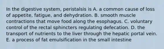 In the digestive system, peristalsis is A. a common cause of loss of appetite, fatigue, and dehydration. B. smooth muscle contractions that move food along the esophagus. C. voluntary control of the rectal sphincters regulating defecation. D. the transport of nutrients to the liver through the hepatic portal vein. E. a process of fat emulsification in the small intestine