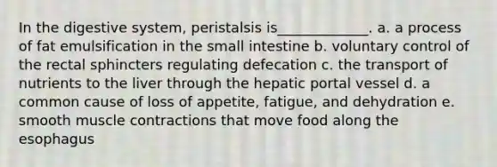 In the digestive system, peristalsis is_____________. a. a process of fat emulsification in the small intestine b. voluntary control of the rectal sphincters regulating defecation c. the transport of nutrients to the liver through the hepatic portal vessel d. a common cause of loss of appetite, fatigue, and dehydration e. smooth muscle contractions that move food along the esophagus