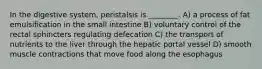 In the digestive system, peristalsis is ________. A) a process of fat emulsification in the small intestine B) voluntary control of the rectal sphincters regulating defecation C) the transport of nutrients to the liver through the hepatic portal vessel D) smooth muscle contractions that move food along the esophagus