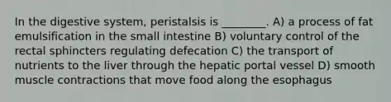 In the digestive system, peristalsis is ________. A) a process of fat emulsification in the small intestine B) voluntary control of the rectal sphincters regulating defecation C) the transport of nutrients to the liver through the hepatic portal vessel D) smooth muscle contractions that move food along the esophagus