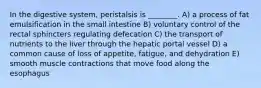 In the digestive system, peristalsis is ________. A) a process of fat emulsification in the small intestine B) voluntary control of the rectal sphincters regulating defecation C) the transport of nutrients to the liver through the hepatic portal vessel D) a common cause of loss of appetite, fatigue, and dehydration E) smooth muscle contractions that move food along the esophagus