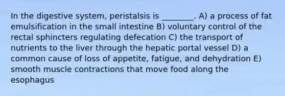 In the digestive system, peristalsis is ________. A) a process of fat emulsification in the small intestine B) voluntary control of the rectal sphincters regulating defecation C) the transport of nutrients to the liver through the hepatic portal vessel D) a common cause of loss of appetite, fatigue, and dehydration E) smooth muscle contractions that move food along the esophagus