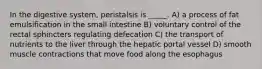 In the digestive system, peristalsis is _____. A) a process of fat emulsification in the small intestine B) voluntary control of the rectal sphincters regulating defecation C) the transport of nutrients to the liver through the hepatic portal vessel D) smooth muscle contractions that move food along the esophagus