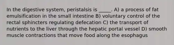 In the digestive system, peristalsis is _____. A) a process of fat emulsification in the small intestine B) voluntary control of the rectal sphincters regulating defecation C) the transport of nutrients to the liver through the hepatic portal vessel D) smooth <a href='https://www.questionai.com/knowledge/k0LBwLeEer-muscle-contraction' class='anchor-knowledge'>muscle contraction</a>s that move food along <a href='https://www.questionai.com/knowledge/kSjVhaa9qF-the-esophagus' class='anchor-knowledge'>the esophagus</a>