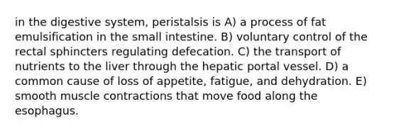 in the digestive system, peristalsis is A) a process of fat emulsification in the small intestine. B) voluntary control of the rectal sphincters regulating defecation. C) the transport of nutrients to the liver through the hepatic portal vessel. D) a common cause of loss of appetite, fatigue, and dehydration. E) smooth muscle contractions that move food along the esophagus.