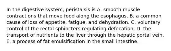 In the digestive system, peristalsis is A. smooth muscle contractions that move food along the esophagus. B. a common cause of loss of appetite, fatigue, and dehydration. C. voluntary control of the rectal sphincters regulating defecation. D. the transport of nutrients to the liver through the hepatic portal vein. E. a process of fat emulsification in the small intestine.