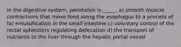 In the digestive system, peristalsis is _____. a) smooth muscle contractions that move food along the esophagus b) a process of fat emulsification in the small intestine c) voluntary control of the rectal sphincters regulating defecation d) the transport of nutrients to the liver through the hepatic portal vessel