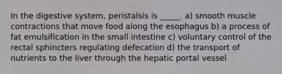 In the digestive system, peristalsis is _____. a) smooth <a href='https://www.questionai.com/knowledge/k0LBwLeEer-muscle-contraction' class='anchor-knowledge'>muscle contraction</a>s that move food along <a href='https://www.questionai.com/knowledge/kSjVhaa9qF-the-esophagus' class='anchor-knowledge'>the esophagus</a> b) a process of fat emulsification in <a href='https://www.questionai.com/knowledge/kt623fh5xn-the-small-intestine' class='anchor-knowledge'>the small intestine</a> c) voluntary control of the rectal sphincters regulating defecation d) the transport of nutrients to the liver through the hepatic portal vessel