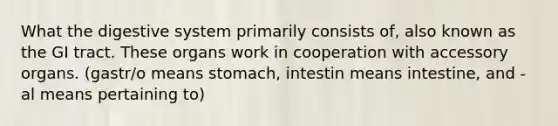 What the digestive system primarily consists of, also known as the GI tract. These organs work in cooperation with accessory organs. (gastr/o means stomach, intestin means intestine, and -al means pertaining to)