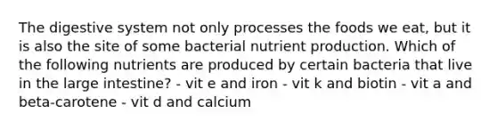 The digestive system not only processes the foods we eat, but it is also the site of some bacterial nutrient production. Which of the following nutrients are produced by certain bacteria that live in the <a href='https://www.questionai.com/knowledge/kGQjby07OK-large-intestine' class='anchor-knowledge'>large intestine</a>? - vit e and iron - vit k and biotin - vit a and beta-carotene - vit d and calcium