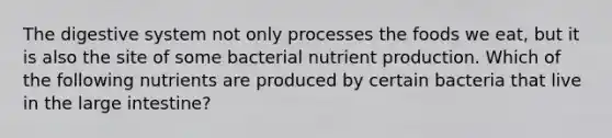 The digestive system not only processes the foods we eat, but it is also the site of some bacterial nutrient production. Which of the following nutrients are produced by certain bacteria that live in the large intestine?